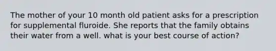 The mother of your 10 month old patient asks for a prescription for supplemental fluroide. She reports that the family obtains their water from a well. what is your best course of action?