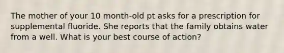 The mother of your 10 month-old pt asks for a prescription for supplemental fluoride. She reports that the family obtains water from a well. What is your best course of action?