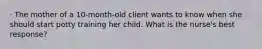 · The mother of a 10-month-old client wants to know when she should start potty training her child. What is the nurse's best response?