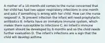 A mother of a 10-month-old comes to the nurse concerned that her child has had two upper respiratory infections in one month and asks if something is wrong with her child. How can the nurse respond? A. To prevent infection the infant will need prophylactic antibiotics B. Infants have an immature immune system, which makes them susceptible to infections C. An infant's immune system should be developed by 6 months and so the child needs further evaluation D. The infant's infections are a sign that the child will develop asthma