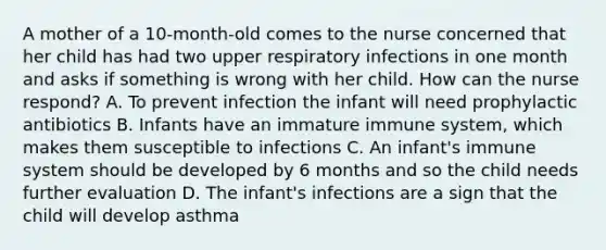 A mother of a 10-month-old comes to the nurse concerned that her child has had two upper respiratory infections in one month and asks if something is wrong with her child. How can the nurse respond? A. To prevent infection the infant will need prophylactic antibiotics B. Infants have an immature immune system, which makes them susceptible to infections C. An infant's immune system should be developed by 6 months and so the child needs further evaluation D. The infant's infections are a sign that the child will develop asthma