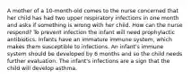 A mother of a 10-month-old comes to the nurse concerned that her child has had two upper respiratory infections in one month and asks if something is wrong with her child. How can the nurse respond? To prevent infection the infant will need prophylactic antibiotics. Infants have an immature immune system, which makes them susceptible to infections. An infant's immune system should be developed by 6 months and so the child needs further evaluation. The infant's infections are a sign that the child will develop asthma.