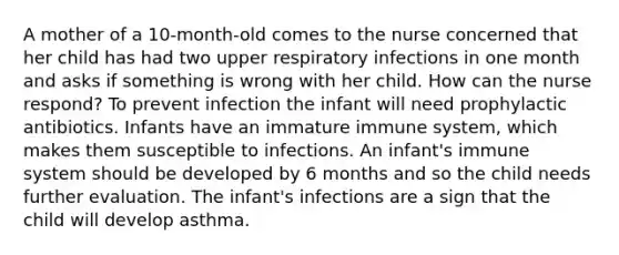 A mother of a 10-month-old comes to the nurse concerned that her child has had two upper respiratory infections in one month and asks if something is wrong with her child. How can the nurse respond? To prevent infection the infant will need prophylactic antibiotics. Infants have an immature immune system, which makes them susceptible to infections. An infant's immune system should be developed by 6 months and so the child needs further evaluation. The infant's infections are a sign that the child will develop asthma.