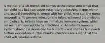 A mother of a 10-month-old comes to the nurse concerned that her child has had two upper respiratory infections in one month and asks if something is wrong with her child. How can the nurse respond? a. To prevent infection the infant will need prophylactic antibiotics. b. Infants have an immature immune system, which makes them susceptible to infections. c. An infant's immune system should be developed by 6 months and so the child needs further evaluation. d. The infant's infections are a sign that the child will develop asthma.