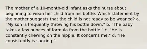 The mother of a 10-month-old infant asks the nurse about beginning to wean her child from his bottle. Which statement by the mother suggests that the child is not ready to be weaned? a. "My son is frequently throwing his bottle down." b. "The baby takes a few ounces of formula from the bottle." c. "He is constantly chewing on the nipple. It concerns me." d. "He consistently is sucking."