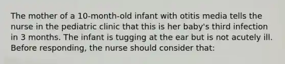 The mother of a 10-month-old infant with otitis media tells the nurse in the pediatric clinic that this is her baby's third infection in 3 months. The infant is tugging at the ear but is not acutely ill. Before responding, the nurse should consider that: