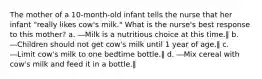 The mother of a 10-month-old infant tells the nurse that her infant "really likes cow's milk." What is the nurse's best response to this mother? a. ―Milk is a nutritious choice at this time.‖ b. ―Children should not get cow's milk until 1 year of age.‖ c. ―Limit cow's milk to one bedtime bottle.‖ d. ―Mix cereal with cow's milk and feed it in a bottle.‖