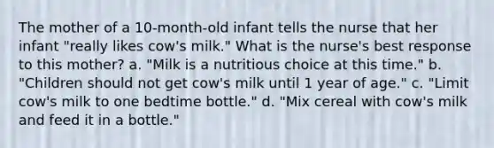 The mother of a 10-month-old infant tells the nurse that her infant "really likes cow's milk." What is the nurse's best response to this mother? a. "Milk is a nutritious choice at this time." b. "Children should not get cow's milk until 1 year of age." c. "Limit cow's milk to one bedtime bottle." d. "Mix cereal with cow's milk and feed it in a bottle."