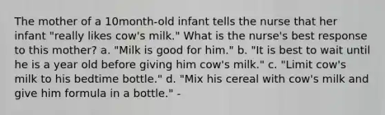 The mother of a 10month-old infant tells the nurse that her infant "really likes cow's milk." What is the nurse's best response to this mother? a. "Milk is good for him." b. "It is best to wait until he is a year old before giving him cow's milk." c. "Limit cow's milk to his bedtime bottle." d. "Mix his cereal with cow's milk and give him formula in a bottle." -