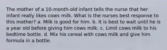 The mother of a 10-month-old infant tells the nurse that her infant really likes cows milk. What is the nurses best response to this mother? a. Milk is good for him. b. It is best to wait until he is a year old before giving him cows milk. c. Limit cows milk to his bedtime bottle. d. Mix his cereal with cows milk and give him formula in a bottle.