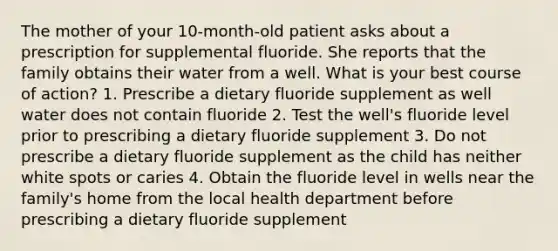 The mother of your 10-month-old patient asks about a prescription for supplemental fluoride. She reports that the family obtains their water from a well. What is your best course of action? 1. Prescribe a dietary fluoride supplement as well water does not contain fluoride 2. Test the well's fluoride level prior to prescribing a dietary fluoride supplement 3. Do not prescribe a dietary fluoride supplement as the child has neither white spots or caries 4. Obtain the fluoride level in wells near the family's home from the local health department before prescribing a dietary fluoride supplement