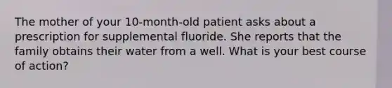 The mother of your 10-month-old patient asks about a prescription for supplemental fluoride. She reports that the family obtains their water from a well. What is your best course of action?