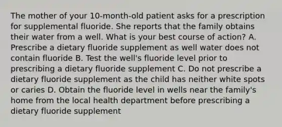 The mother of your 10-month-old patient asks for a prescription for supplemental fluoride. She reports that the family obtains their water from a well. What is your best course of action? A. Prescribe a dietary fluoride supplement as well water does not contain fluoride B. Test the well's fluoride level prior to prescribing a dietary fluoride supplement C. Do not prescribe a dietary fluoride supplement as the child has neither white spots or caries D. Obtain the fluoride level in wells near the family's home from the local health department before prescribing a dietary fluoride supplement