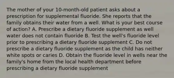 The mother of your 10-month-old patient asks about a prescription for supplemental fluoride. She reports that the family obtains their water from a well. What is your best course of action? A. Prescribe a dietary fluoride supplement as well water does not contain fluoride B. Test the well's fluoride level prior to prescribing a dietary fluoride supplement C. Do not prescribe a dietary fluoride supplement as the child has neither white spots or caries D. Obtain the fluoride level in wells near the family's home from the local health department before prescribing a dietary fluoride supplement