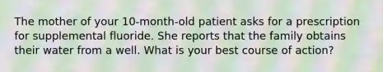 The mother of your 10-month-old patient asks for a prescription for supplemental fluoride. She reports that the family obtains their water from a well. What is your best course of action?