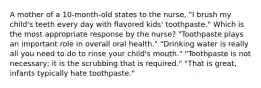 A mother of a 10-month-old states to the nurse, "I brush my child's teeth every day with flavored kids' toothpaste." Which is the most appropriate response by the nurse? "Toothpaste plays an important role in overall oral health." "Drinking water is really all you need to do to rinse your child's mouth." "Toothpaste is not necessary; it is the scrubbing that is required." "That is great, infants typically hate toothpaste."