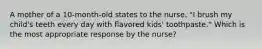 A mother of a 10-month-old states to the nurse, "I brush my child's teeth every day with flavored kids' toothpaste." Which is the most appropriate response by the nurse?