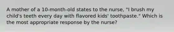 A mother of a 10-month-old states to the nurse, "I brush my child's teeth every day with flavored kids' toothpaste." Which is the most appropriate response by the nurse?