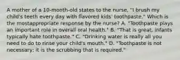 A mother of a 10-month-old states to the nurse, "I brush my child's teeth every day with flavored kids' toothpaste." Which is the mostappropriate response by the nurse? A. "Toothpaste plays an important role in overall oral health." B. "That is great, infants typically hate toothpaste." C. "Drinking water is really all you need to do to rinse your child's mouth." D. "Toothpaste is not necessary; it is the scrubbing that is required."