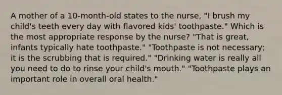 A mother of a 10-month-old states to the nurse, "I brush my child's teeth every day with flavored kids' toothpaste." Which is the most appropriate response by the nurse? "That is great, infants typically hate toothpaste." "Toothpaste is not necessary; it is the scrubbing that is required." "Drinking water is really all you need to do to rinse your child's mouth." "Toothpaste plays an important role in overall oral health."