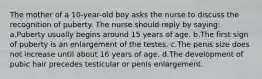 The mother of a 10-year-old boy asks the nurse to discuss the recognition of puberty. The nurse should reply by saying: a.Puberty usually begins around 15 years of age. b.The first sign of puberty is an enlargement of the testes. c.The penis size does not increase until about 16 years of age. d.The development of pubic hair precedes testicular or penis enlargement.