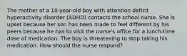 The mother of a 10-year-old boy with attention deficit hyperactivity disorder (ADHD) contacts the school nurse. She is upset because her son has been made to feel different by his peers because he has to visit the nurse's office for a lunch-time dose of medication. The boy is threatening to stop taking his medication. How should the nurse respond?