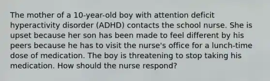 The mother of a 10-year-old boy with attention deficit hyperactivity disorder (ADHD) contacts the school nurse. She is upset because her son has been made to feel different by his peers because he has to visit the nurse's office for a lunch-time dose of medication. The boy is threatening to stop taking his medication. How should the nurse respond?