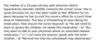 The mother of a 10-year-old boy with attention deficit hyperactivity disorder (ADHD) contacts the school nurse. She is upset because her son has been made to feel different by his peers because he has to visit the nurse's office for a lunch time dose of medication. The boy is threatening to stop taking his medication. How should the nurse respond? a) "He will need to learn to ignore the children, he needs this medication." b) "You may want to talk to your physician about an extended release medication." c) "I can have the teacher speak with the other children." d) "Remind him that his schoolwork may deteriorate."