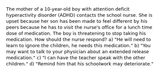 The mother of a 10-year-old boy with attention deficit hyperactivity disorder (ADHD) contacts the school nurse. She is upset because her son has been made to feel different by his peers because he has to visit the nurse's office for a lunch time dose of medication. The boy is threatening to stop taking his medication. How should the nurse respond? a) "He will need to learn to ignore the children, he needs this medication." b) "You may want to talk to your physician about an extended release medication." c) "I can have the teacher speak with the other children." d) "Remind him that his schoolwork may deteriorate."