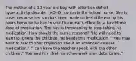 The mother of a 10-year-old boy with attention deficit hyperactivity disorder (ADHD) contacts the school nurse. She is upset because her son has been made to feel different by his peers because he has to visit the nurse's office for a lunchtime dose of medication. The boy is threatening to stop taking his medication. How should the nurse respond? "He will need to learn to ignore the children; he needs this medication." "You may want to talk to your physician about an extended-release medication." "I can have the teacher speak with the other children." "Remind him that his schoolwork may deteriorate."