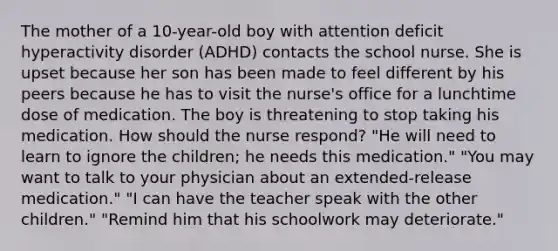 The mother of a 10-year-old boy with attention deficit hyperactivity disorder (ADHD) contacts the school nurse. She is upset because her son has been made to feel different by his peers because he has to visit the nurse's office for a lunchtime dose of medication. The boy is threatening to stop taking his medication. How should the nurse respond? "He will need to learn to ignore the children; he needs this medication." "You may want to talk to your physician about an extended-release medication." "I can have the teacher speak with the other children." "Remind him that his schoolwork may deteriorate."