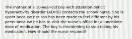 The mother of a 10-year-old boy with attention deficit hyperactivity disorder (ADHD) contacts the school nurse. She is upset because her son has been made to feel different by his peers because he has to visit the nurse's office for a lunchtime dose of medication. The boy is threatening to stop taking his medication. How should the nurse respond?