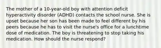 The mother of a 10-year-old boy with attention deficit hyperactivity disorder (ADHD) contacts the school nurse. She is upset because her son has been made to feel different by his peers because he has to visit the nurse's office for a lunchtime dose of medication. The boy is threatening to stop taking his medication. How should the nurse respond?