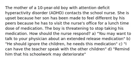 The mother of a 10-year-old boy with attention deficit hyperactivity disorder (ADHD) contacts the school nurse. She is upset because her son has been made to feel different by his peers because he has to visit the nurse's office for a lunch time dose of medication. The boy is threatening to stop taking his medication. How should the nurse respond? a) "You may want to talk to your physician about an extended release medication" b) "He should ignore the children, he needs this medication" c) "I can have the teacher speak with the other children" d) "Remind him that his schoolwork may deteriorate"