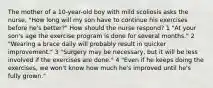 The mother of a 10-year-old boy with mild scoliosis asks the nurse, "How long will my son have to continue his exercises before he's better?" How should the nurse respond? 1 "At your son's age the exercise program is done for several months." 2 "Wearing a brace daily will probably result in quicker improvement." 3 "Surgery may be necessary, but it will be less involved if the exercises are done." 4 "Even if he keeps doing the exercises, we won't know how much he's improved until he's fully grown."