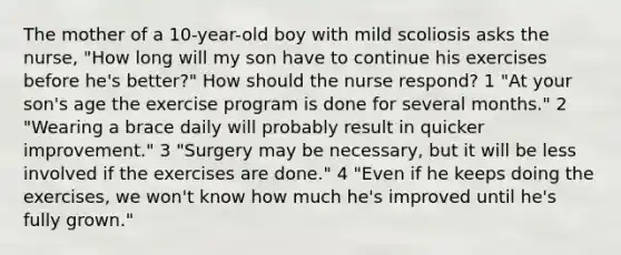 The mother of a 10-year-old boy with mild scoliosis asks the nurse, "How long will my son have to continue his exercises before he's better?" How should the nurse respond? 1 "At your son's age the exercise program is done for several months." 2 "Wearing a brace daily will probably result in quicker improvement." 3 "Surgery may be necessary, but it will be less involved if the exercises are done." 4 "Even if he keeps doing the exercises, we won't know how much he's improved until he's fully grown."