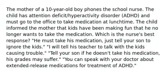 The mother of a 10-year-old boy phones the school nurse. The child has attention deficit/hyperactivity disorder (ADHD) and must go to the office to take medication at lunchtime. The child informed the mother that kids have been making fun that he no longer wants to take the medication. Which is the nurse's best response? "He must take his medication, just tell your son to ignore the kids." "I will tell his teacher to talk with the kids causing trouble." "Tell your son if he doesn't take his medication, his grades may suffer." "You can speak with your doctor about extended-release medications for treatment of ADHD."