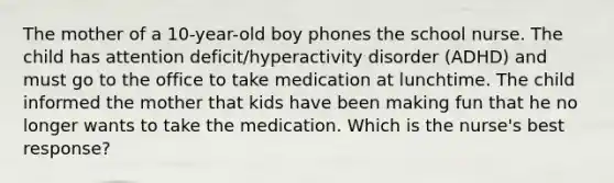 The mother of a 10-year-old boy phones the school nurse. The child has attention deficit/hyperactivity disorder (ADHD) and must go to the office to take medication at lunchtime. The child informed the mother that kids have been making fun that he no longer wants to take the medication. Which is the nurse's best response?