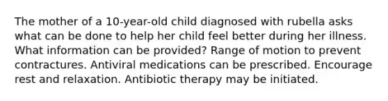 The mother of a 10-year-old child diagnosed with rubella asks what can be done to help her child feel better during her illness. What information can be provided? Range of motion to prevent contractures. Antiviral medications can be prescribed. Encourage rest and relaxation. Antibiotic therapy may be initiated.