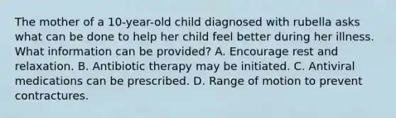 The mother of a 10-year-old child diagnosed with rubella asks what can be done to help her child feel better during her illness. What information can be provided? A. Encourage rest and relaxation. B. Antibiotic therapy may be initiated. C. Antiviral medications can be prescribed. D. Range of motion to prevent contractures.