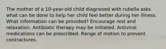 The mother of a 10-year-old child diagnosed with rubella asks what can be done to help her child feel better during her illness. What information can be provided? Encourage rest and relaxation. Antibiotic therapy may be initiated. Antiviral medications can be prescribed. Range of motion to prevent contractures.