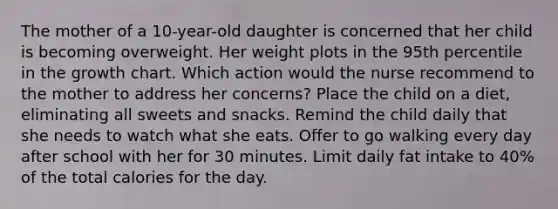 The mother of a 10-year-old daughter is concerned that her child is becoming overweight. Her weight plots in the 95th percentile in the growth chart. Which action would the nurse recommend to the mother to address her concerns? Place the child on a diet, eliminating all sweets and snacks. Remind the child daily that she needs to watch what she eats. Offer to go walking every day after school with her for 30 minutes. Limit daily fat intake to 40% of the total calories for the day.