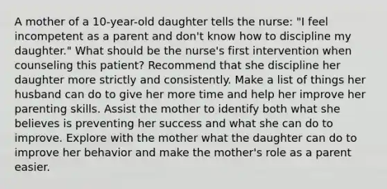 A mother of a 10-year-old daughter tells the nurse: "I feel incompetent as a parent and don't know how to discipline my daughter." What should be the nurse's first intervention when counseling this patient? Recommend that she discipline her daughter more strictly and consistently. Make a list of things her husband can do to give her more time and help her improve her parenting skills. Assist the mother to identify both what she believes is preventing her success and what she can do to improve. Explore with the mother what the daughter can do to improve her behavior and make the mother's role as a parent easier.