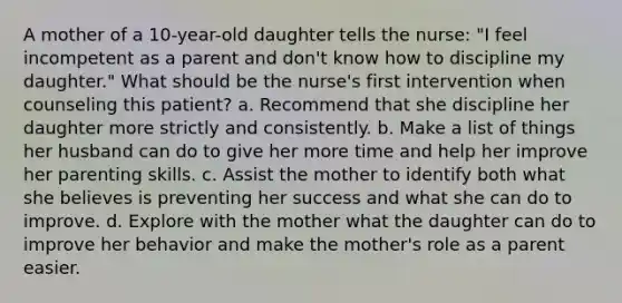 A mother of a 10-year-old daughter tells the nurse: "I feel incompetent as a parent and don't know how to discipline my daughter." What should be the nurse's first intervention when counseling this patient? a. Recommend that she discipline her daughter more strictly and consistently. b. Make a list of things her husband can do to give her more time and help her improve her parenting skills. c. Assist the mother to identify both what she believes is preventing her success and what she can do to improve. d. Explore with the mother what the daughter can do to improve her behavior and make the mother's role as a parent easier.