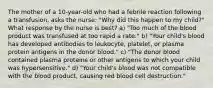 The mother of a 10-year-old who had a febrile reaction following a transfusion, asks the nurse: "Why did this happen to my child?" What response by the nurse is best? a) "Too much of the blood product was transfused at too rapid a rate." b) "Your child's blood has developed antibodies to leukocyte, platelet, or plasma protein antigens in the donor blood." c) "The donor blood contained plasma proteins or other antigens to which your child was hypersensitive." d) "Your child's blood was not compatible with the blood product, causing red blood cell destruction."