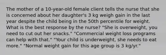 The mother of a 10-year-old female client tells the nurse that she is concerned about her daughter's 3 kg weigh gain in the last year despite the child being in the 50th percentile for weight. What is the best response by the nurse? "She is overweight, you need to cut out her snacks." "Commercial weight loss programs can help with that." "Your child is underweight, she needs to eat more." "Normal weight gain for this age group is 3 kg/yr."