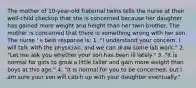 The mother of 10-year-old fraternal twins tells the nurse at their well-child checkup that she is concerned because her daughter has gained more weight and height than her twin brother. The mother is concerned that there is something wrong with her son. The nurse ' s best response is: 1. "I understand your concern. I will talk with the physician, and we can draw some lab work." 2. "Let me ask you whether your son has been ill lately." 3. "It is normal for girls to grow a little taller and gain more weight than boys at this age." 4. "It is normal for you to be concerned, but I am sure your son will catch up with your daughter eventually."