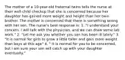 The mother of a 10-year-old fraternal twins tells the nurse at their well-child checkup that she is concerned because her daughter has gained more weight and height than her twin brother. The mother is concerned that there is something wrong with her son. The nurse's best response is: 1. "I understand your concern. I will talk with the physician, and we can draw some lab work." 2. "Let me ask you whether you son has been ill lately." 3. "It is normal for girls to grow a little taller and gain more weight than boys at this age" 4. " It is normal for you to be concerned, but i am sure your son will catch up with your daughter eventually."