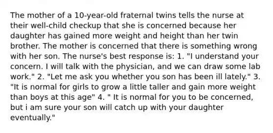 The mother of a 10-year-old fraternal twins tells the nurse at their well-child checkup that she is concerned because her daughter has gained more weight and height than her twin brother. The mother is concerned that there is something wrong with her son. The nurse's best response is: 1. "I understand your concern. I will talk with the physician, and we can draw some lab work." 2. "Let me ask you whether you son has been ill lately." 3. "It is normal for girls to grow a little taller and gain more weight than boys at this age" 4. " It is normal for you to be concerned, but i am sure your son will catch up with your daughter eventually."