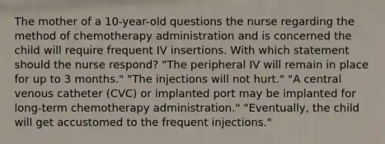 The mother of a 10-year-old questions the nurse regarding the method of chemotherapy administration and is concerned the child will require frequent IV insertions. With which statement should the nurse respond? "The peripheral IV will remain in place for up to 3 months." "The injections will not hurt." "A central venous catheter (CVC) or implanted port may be implanted for long-term chemotherapy administration." "Eventually, the child will get accustomed to the frequent injections."